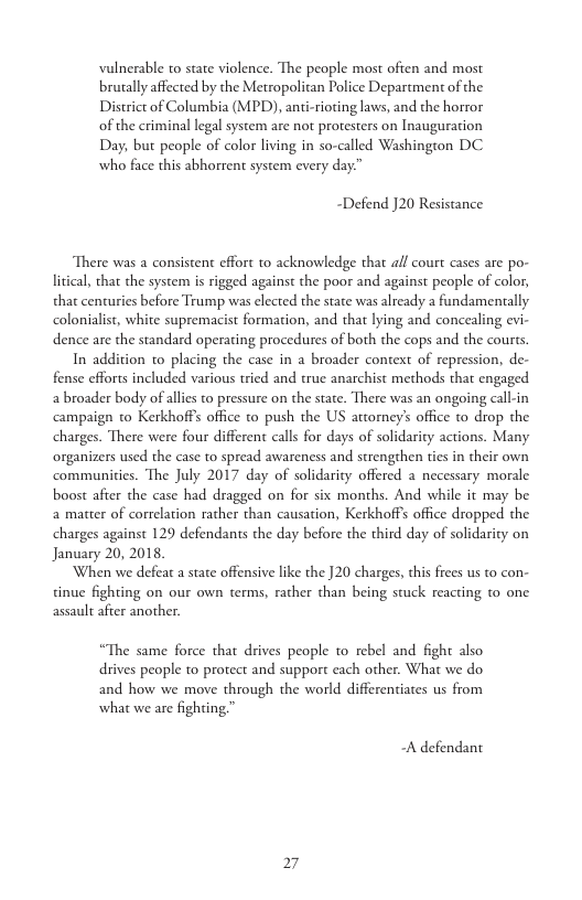 vulnerable to state violence. The people most often and most brually affected by the Metropolitan Police Department of the District of Columbia (MPD), anti-ioting laws, and the horror of the criminal legal system are not protesters on Inauguration Day, but people of color living in so-called Washington DC who face this abhorrent system every day.”  “Defend J20 Resistance  There was a consistent effort to acknowledge that all court cases are po- litical, that the system is rigged against the poor and against people of color, that centuries before Trump was elected the state was already a fundamentally colonialist, white supremacist formation, and that lying and concealing evi- dence are the standard operating procedures of both the cops and the courts.  In addition to placing the case in a broader context of repression, de- fense efforts included various tried and true anarchist methods that engaged abroader body of allis to pressure on the state. There was an ongoing call-in ampaign to Kerkhoffs office to push the US attomey’s office to drop the charges. There were four different calls for days of solidarity actions. Many organizers used the case to spread awareness and strengthen ties in their own communiies. The July 2017 day of solidarity offered a necessary morale boost after the case had dragged on for six months. And while it may be a matter of correlation rather than causation, Kerkhoff office dropped the charges against 129 defendants the day before the third day of solidarity on January 20, 2018,  When we defeat a state offensive like the ]20 charges, this frees us to con- tinue fighting on our own terms, rather than being stuck reacting to one assault after another.  “The same force that drives people to rebel and fight also drives people to protect and support each other. What we do and how we move through the world differentiates us from what we are fighting "™  A defendant  27 